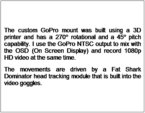 Text Box: The custom GoPro mount was built using a 3D printer and has a 270 rotational and a 45 pitch capability. I use the GoPro NTSC output to mix with the OSD (On Screen Display) and record 1080p HD video at the same time.
The movements are driven by a Fat Shark Dominator head tracking module that is built into the video goggles.
