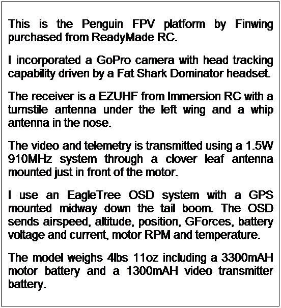 Text Box: This is the Penguin FPV platform by Finwing purchased from ReadyMade RC. 
I incorporated a GoPro camera with head tracking capability driven by a Fat Shark Dominator headset.
The receiver is a EZUHF from Immersion RC with a turnstile antenna under the left wing and a whip antenna in the nose.
The video and telemetry is transmitted using a 1.5W 910MHz system through a clover leaf antenna mounted just in front of the motor.
I use an EagleTree OSD system with a GPS mounted midway down the tail boom. The OSD sends airspeed, altitude, position, GForces, battery voltage and current, motor RPM and temperature.
The model weighs 4lbs 11oz including a 3300mAH motor battery and a 1300mAH video transmitter battery.
